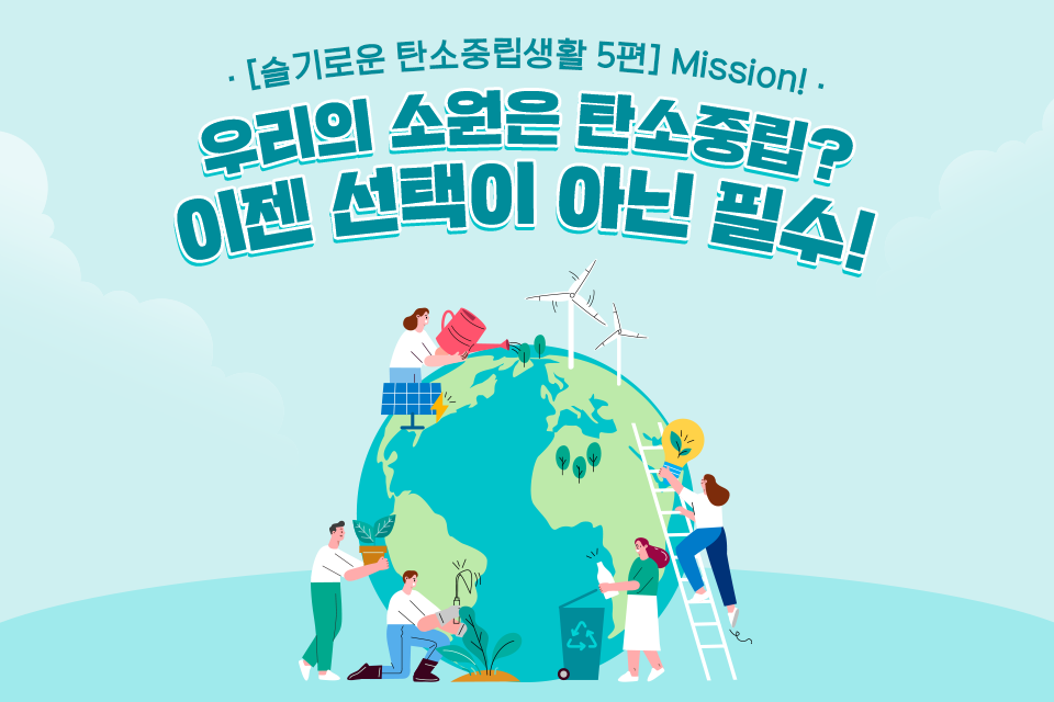 [슬기로운 탄소중립생활 5편] Mission! 우리의 소원은 탄소중립? 이젠 선택이 아닌 필수! 라고 쓰인 제목 아래 지구 모형 주변에서 식물을 심거나 분리수거를 하거나 전구를 들고 사다리를 타거나 화분을 들고있는 사람들의 모습이 일러스트로 그려져 있다. 