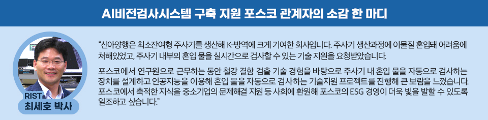 rist 최세호 박사의 ai비전검사시스템 구축 지원 소감: “신아양행은 최소잔여형 주사기를 생산해 K-방역에 크게 기여한 회사입니다. 주사기 생산과정에 이물질 혼입돼 어려움에 처해 있었고, 주사기 내부의 혼입 물을 실시간으로 검사할 수 있는 기술 지원을 요청받았습니다.    포스코에서 연구원으로 근무하는 동안 철강 결함 검출 기술 경험을 바탕으로 주사기 내 혼입 물을 자동으로 검사하는 장치를 설계하고 인공지능을 이용해 혼입 물을 자동으로 검사하는 기술지원 프로젝트를 진행해 큰 보람을 느꼈습니다. 포스코에서 축적한 지식을 중소기업의 문제해결 지원 등 사회에 환원해 포스코의 ESG 경영이 더욱 빛을 발할 수 있도록 일조하고 싶습니다.”  