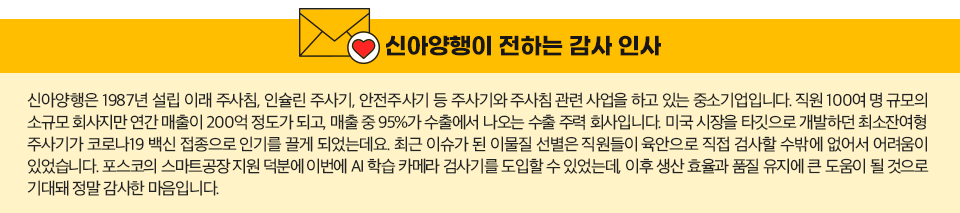 신아양행이 전하는 감사인사: 신아양행은 1987년 설립 이래 주사침, 인슐린 주사기, 안전주사기 등 주사기와 주사침 관련 사업을 하고 있는 중소기업입니다. 직원 100여 명 규모의 소규모 회사지만 연간 매출이 200억 정도가 되고, 매출 중 95%가 수출에서 나오는 수출 주력 회사입니다. 미국 시장을 타깃으로 개발하던 최소잔여형 주사기가 코로나19 백신 접종으로 인기를 끌 게 되었는데요. 최근 이슈가 된 이물질 선별은 직원들이 육안으로 직접 검사할 수밖에 없어서 어려움이 있었습니다. 포스코의 스마트공장 지원 덕분에 이번에 AI 학습 카메라 검사기를 도입할 수 있었는데, 이후 생산 효율과 품질 유지에 큰 도움이 될 것으로 기대돼 정말 감사한 마음입니다.