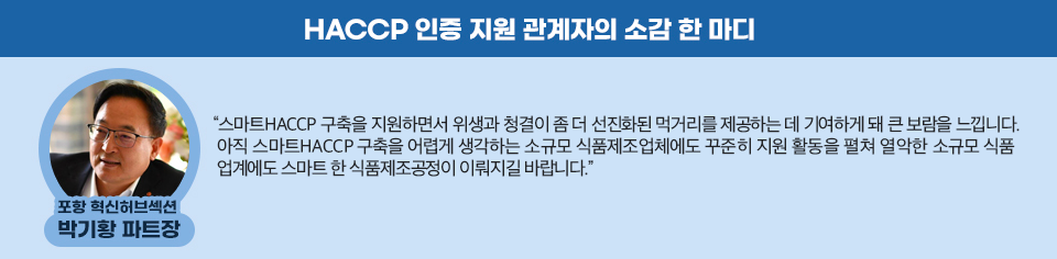 포항 혁신허브섹션 박기황 파트장의 소감 한마디 “스마트HACCP 구축을 지원하면서 위생과 청결이 좀 더 선진화된 먹거리를 제공하는 데 기여하게 돼 큰 보람을 느낍니다. 아직 스마트HACCP 구축을 어렵게 생각하는 소규모 식품제조업체에도 꾸준히 지원 활동을 펼쳐 열악한 소규모 식품업계에도 스마트한 식품제조공정이 이뤄지길 바랍니다.” 