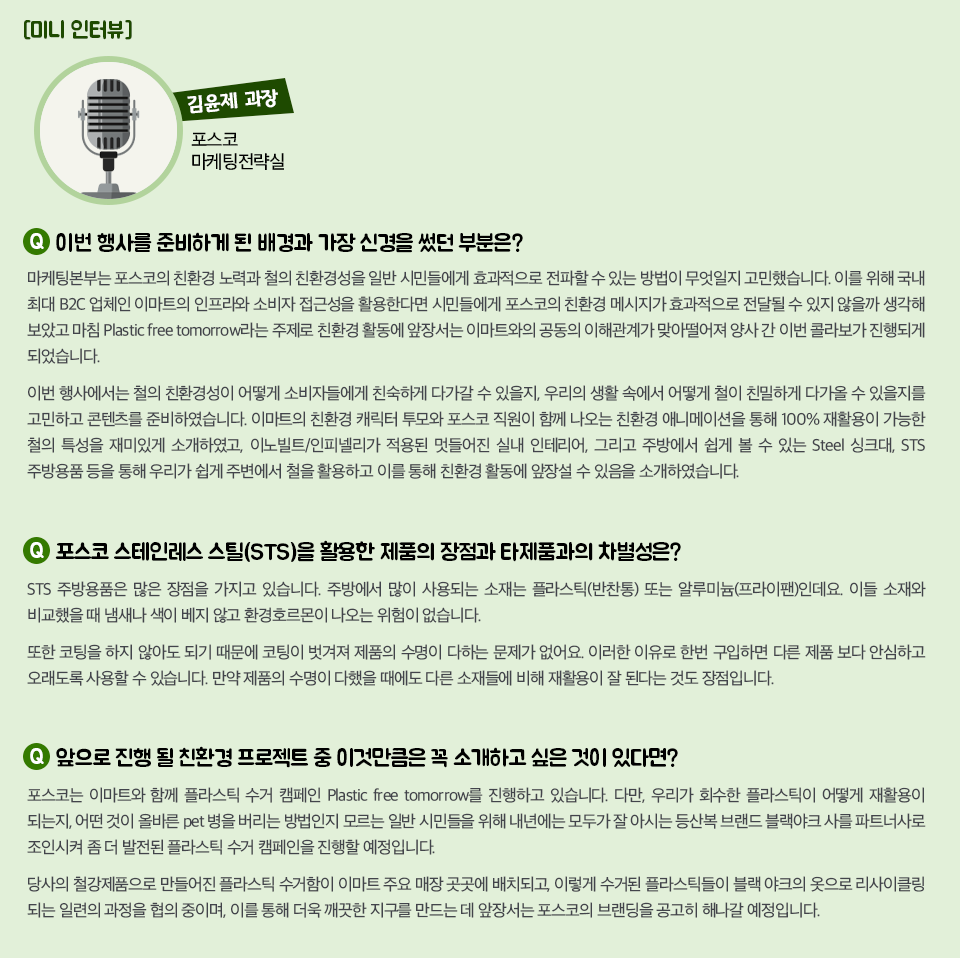  이번 행사 관계자 인터뷰 전언이다. 김윤제 과장 / 포스코 마케팅전략실 1. 이번 행사를 준비하게 된 배경과 가장 신경을 썼던 부분은? 마케팅본부는 포스코의 친환경 노력과 철의 친환경성을 일반 시민들에게 효과적으로 전파할 수 있는 방법이 무엇일지 고민했습니다. 이를 위해 국내 최대 B2C 업체인 이마트의 인프라와 소비자 접근성을 활용한다면 시민들에게 포스코의 친환경 메시지가 효과적으로 전달될 수 있지 않을까 생각해 보았고 마침 Plastic free tomorrow라는 주제로 친환경 활동에 앞장서는 이마트와의 공동의 이해관계가 맞아떨어져 양사 간 이번 콜라보가 진행되게 되었습니다.  이번 행사에서는 철의 친환경성이 어떻게 소비자들에게 친숙하게 다가갈 수 있을지, 우리의 생활 속에서 어떻게 철이 친밀하게 다가올 수 있을지를 고민하고 콘텐츠를 준비하였습니다. 이마트의 친환경 캐릭터 투모와 포스코 직원이 함께 나오는 친환경 애니메이션을 통해 100% 재활용이 가능한 철의 특성을 재미있게 소개하였고, 이노빌트/인피넬리가 적용된 멋들어진 실내 인테리어,  그리고 주방에서 쉽게 볼 수 있는 Steel 싱크대, STS 주방용품 등을 통해 우리가 쉽게 주변에서 철을 활용하고 이를 통해 친환경 활동에 앞장설 수 있음을 소개하였습니다.2. 포스코 STS를 활용한 제품의 장점과 타제품과의 차별성은? STS 주방용품은 많은 장점을 가지고 있습니다. 주방에서 많이 사용되는 소재는 플라스틱(반찬통) 또는 알루미늄(프라이팬)인데요.이들 소재와 비교 했을 때 냄새나 색이 베지 않고 환경호르몬이 나오는 위험이 없습니다. 또한 코팅을 하지 않아도 되기 때문에 코팅이 벗겨져 제품의 수명이 다하는 문제가 없어요. 이러한 이유로 한번 구입하면 다른 제품 보다 안심하고 오래도록 사용할 수 있습니다. 만약 제품의 수명이 다했 을때에도 다른 소재들에 비해 재활용이 잘 된다는 것도 장점입니다.     3. 앞으로 진행 될 친환경 프로젝트 중 이것만큼은 꼭 소개하고 싶은 것이 있다면? 포스코는 이마트와 함께 플라스틱 수거 캠페인 Plastic free tomorrow를 진행하고 있습니다.다만, 우리가 회수한 플라스틱이 어떻게 재활용이 되는지, 어떤 것이 올바른 pet병을 버리는 방법인지 모르는 일반 시민들을 위해 내년에는 모두가 잘 아시는 등산복 브랜드 블랙야크사를 파트너사로 조인시켜 좀 더 발전된 플라스틱 수거 캠페인을 진행할 예정입니다. 당사의 철강제품으로 만들어진 플라스틱 수거함이 이마트 주요 매장 곳곳에 배치되고, 이렇게 수거된 플라스틱들이블랙야크의 옷으로 리사이클링 되는 일련의 과정을 협의 중이며, 이를 통해 더욱 깨끗한 지구를 만드는 데 앞장서는 포스코의 브랜딩을 공고히 해나갈 예정이라고 말했다.