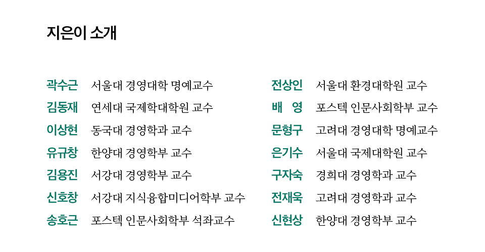 지은이 소개 전상인 서울대 환경대학원 교수 배 영 포스텍 인문사회학부 교수 문형구 고려대 경영대학 명예교수 은기수 서울대 국제대학원 교수 곽수근 서울대 경영대학 명예교수 김동재 연세대 국제학대학원 교수 이상현 동국대 경영학과 교수 유규창 한양대 경영학부 교수 김용진 서강대 경영학부 교수 구자숙 경희대 경영학과 교수 신호창 서강대 지식융합미디어학부 교수 송호근 포스텍 인문사회학부 석좌교수 전재욱 고려대 경영학과 교수 신현상 한양대 경영학부 교수