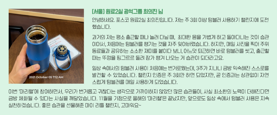 [서울] 원료2실 광석그룹 최의진 님/ 안녕하세요. 포스코 원료2실 최의진입니다. 저는 주 3회 이상 텀블러 사용하기 챌린지에 도전했습니다. 과거의 저는 평소 출근할 때나 놀러 다닐 때,  최대한 몸을 가볍게 하고 돌아다니는 것이 습관이어서, 처음에는 텀블러를 챙기는 것을 자주 잊어버렸습니다. 하지만, 매일 사진을 찍어 주위 동료들과 공유하는 소소한 재미를 붙이다 보니, 어느덧 퇴근하면 바로 텀블러를 씻고, 출근할 때는 뚜껑을 핑그르르 돌려 잠가 챙겨 나오는 게 습관이 되더라고요. 일상 속에서의 텀블러 사용이 처음에는 번거로웠는데, 3주가 지나니 금방 익숙해진 스스로를 발견할 수 있었습니다. 챌린지 인증은 주 3회만 하면 되었지만, 곧 인증과는 상관없이 자연스럽게 텀블러를 매일 사용하게 되었습니다. 이번 ‘마리챌’에 참여하면서, 우리가 번거롭고 귀찮다는 생각으로 가까이하지 않았던 많은 습관들이, 사실 최소한의 노력이 더해진다면 금방 체화될 수 있다는 사실을 깨달았습니다. 11월을 기점으로 올해의 ‘마리챌’은 끝났지만, 앞으로도 일상 속에서 텀블러 사용은 지속 실천하겠습니다. 좋은 습관을 선물해준 마이 리틀 챌린지, 고마워요~  / 텍스트 좌측 텀블러를 사용하는 이미지.