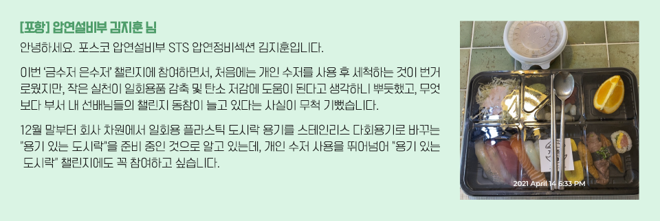 도시락과 다회용 수저가 놓여져있는 좌측 이미지와 인터뷰 내용 / [포항] 압연설비부 김지훈님/ 안녕하세요. 포스코 압연설비부 STS 압연정비섹션 김지훈입니다. 이번 ‘금수저 은수저’ 챌린지에 참여하면서, 처음에는 개인 수저를 사용 후 세척하는 것이  번거로웠지만, 작은 실천이 일회용품 감축 및 탄소 저감에 도움이 된다고 생각하니 뿌듯했고, 무엇보다 부서 내 선배님들의 챌린지 동참이 늘고 있다는 사실이 무척 기뻤습니다. 12월 말부터 회사 차원에서 일회용 플라스틱 도시락 용기를 스테인리스 다회용기로 바꾸는 용기 있는 도시락을 준비 중인 것으로 알고 있는데, 개인 수저 사용을 뛰어넘어 용기 있는 도시락챌린지에도 꼭 참여하고 싶습니다.