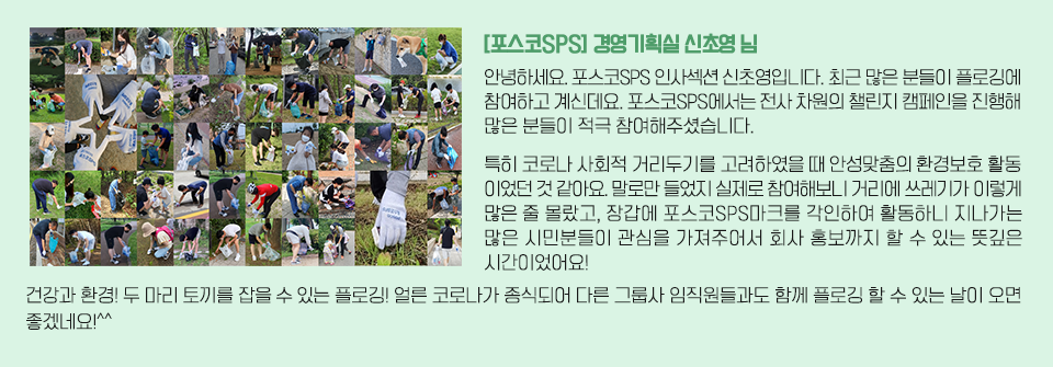 좌측 플로깅하는 이미지와 인터뷰 내용. [포스코SPS] 경영기획실 신초영님/ 안녕하세요. 포스코SPS 인사섹션 신초영입니다. 최근 많은 분들이 플로깅에 참여하고 계신데요. 포스코SPS에서는 전사 차원의 챌린지 캠페인을 진행해 많은 분들이 적극 참여해주셨습니다. 특히 코로나 사회적 거리두기를 고려하였을 때 안성맞춤의 환경보호 활동이었던 것 같아요. 말로만 들었지 실제로 참여해보니 거리에 쓰레기가 이렇게 많은 줄 몰랐고, 장갑에 포스코SPS마크를 각인하여 활동하니 지나가는 많은 시민분들이 관심을 가져주어서 회사 홍보까지 할 수 있는 뜻깊은 시간이었어요! 건강과 환경! 두 마리 토끼를 잡을 수 있는 플로깅! 얼른 코로나가 종식되어 다른 그룹사 임직원들과도 함께 플로깅 할 수 있는 날이 오면 좋겠네요!^^