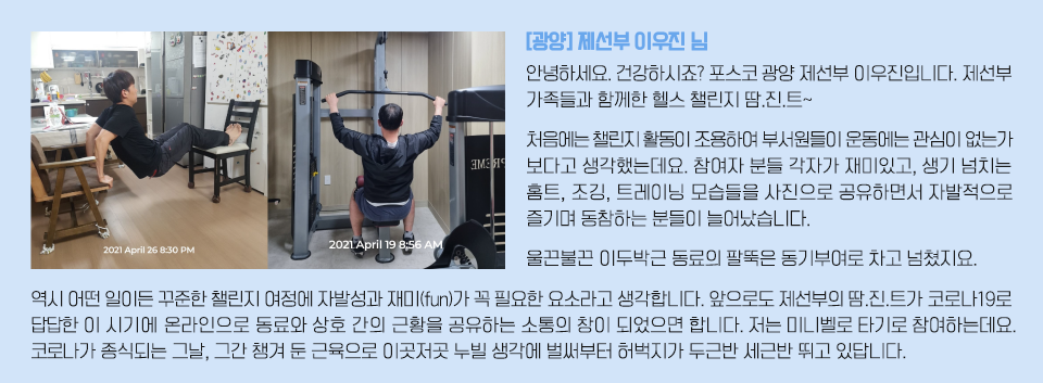 운동을 하고 있는 모습과 인터뷰: [광양] 제선부 이우진님/ 안녕하세요. 건강하시죠? 포스코 광양 제선부 이우진입니다. 제선부 가족들과 함께한 헬스 챌린지 땀.진.트~ 처음에는 챌린지 활동이 조용하여 부서원들이 운동에는 관심이 없는가 보다고 생각했는데요. 참여자 분들 각자가 재미있고, 생기 넘치는 홈트, 조깅, 트레이닝 모습들을 사진으로 공유하면서 자발적으로 즐기며 동참하는 분들이 늘어났습니다.  울끈불끈 이두박근 동료의 팔뚝은 동기부여로 차고 넘쳤지요. 역시 어떤 일이든 꾸준한 챌린지 여정에 자발성과 재미(fun)가 꼭 필요한 요소라고 생각합니다. 앞으로도 제선부의 땀.진.트가 코로나19로 답답한 이 시기에 온라인으로 동료와 상호 간의 근황을 공유하는 소통의 창이 되었으면 합니다. 저는 미니벨로 타기로 참여하는데요. 코로나가 종식되는 그날, 그간 챙겨 둔 근육으로 이곳저곳 누빌 생각에 벌써부터 허벅지가 두근반 세근반 뛰고 있답니다.