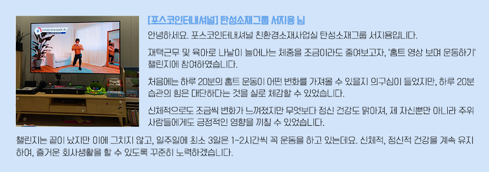 티비 화면 속으로 홈트 영상이 보여지고 있는 이미지와 인터뷰 내용: [포스코인터내셔널] 탄성소재그룹 서지용님/ 안녕하세요. 포스코인터내셔널 친환경소재사업실 탄성소재그룹 서지용입니다. 재택근무 및 육아로 나날이 늘어나는 체중을 조금이라도 줄여보고자, ‘홈트 영상 보며 운동하기' 챌린지에 참여하였습니다. 처음에는 하루 20분의 홈트 운동이 어떤 변화를 가져올 수 있을지 의구심이 들었지만, 하루 20분 습관의 힘은 대단하다는 것을 실로 체감할 수 있었습니다. 신체적으로도 조금씩 변화가 느껴졌지만 무엇보다 정신 건강도 맑아져, 제 자신뿐만 아니라 주위 사람들에게도 긍정적인 영향을 끼칠 수 있었습니다. 챌린지는 끝이 났지만 이에 그치지 않고, 일주일에 최소 3일은 1~2시간씩 꼭 운동을 하고 있는데요. 신체적, 정신적 건강을 계속 유지하여, 즐거운 회사생활을 할 수 있도록 꾸준히 노력하겠습니다.