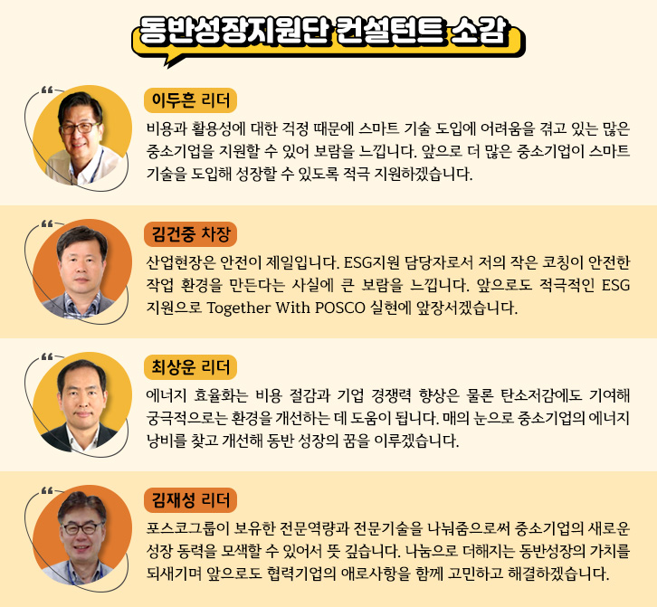 동반성장지원단 컨설턴트 소감 1. 이두흔 리더: 비용과 활용성에 대한 걱정 때문에 스마트 기술 도입에 어려움을 겪고 있는 많은 중소기업을 지원할 수 있어 보람을 느낍니다. 앞으로 더 많은 중소기업이 스마트 기술을 도입해 성장할 수 있도록 적극 지원하겠습니다. 2. 김건중 차장: 산업현장은 안전이 제일입니다. ESG 지원담당자로서 저의 작은 코칭이 안전한 작업 환경을 만든다는 사실에 큰 보람을 느낍니다. 앞으로도 적극적인 ESG지원으로 투게더 위드 포스코 실현에 앞장서겠습니다. 3. 최상운 리더: 에너지 효율화는 비용 절감과 기업 경쟁력 향상은 물론 탄소저감에도 기여해 궁극적으로는 환경을 개선하는 데 도움이 됩니다. 매의 눈으로 중소기업의 에너지 낭비를 찾고 개선해 동반 성장의 꿈을 이루겠습니다. 4. 김재성 리더: 포스코그룹이 보유한 전문역량과 전문기술을 나눠줌으로써 중소기업의 새로운 성장 동력을 모색할 수 있어서 뜻 깊습니다. 나눔으로 더해지는 동반성장의 가치를 되새기며 앞으로도 협력기업의 애로사항을 함께 고민하고 해결하겠습니다. 