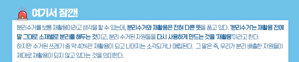 여기서 잠깐! 분리수거를 보통 재활용이라고 생각을 할 수 있는데, 분리수거와 재활용은 전혀 다른 뜻을 품고 있다. 분리수거는 재활용 전에 말 그대로 소재별로 분리를 해두는 것이고, 분리 수거된 자원들을 다시 사용하게 만드는 것을 재활용 이라고 한다. 하지만 수거된 쓰레기 중 약 40%만 재활용이 되고 나머지는 소각되거나 매립된다. 그 말은 즉, 우리가 분리 배출한 자원들이 제대로 재활용이 되지 않고 있다는 것을 의미한다.라고 적힌 표이다. 