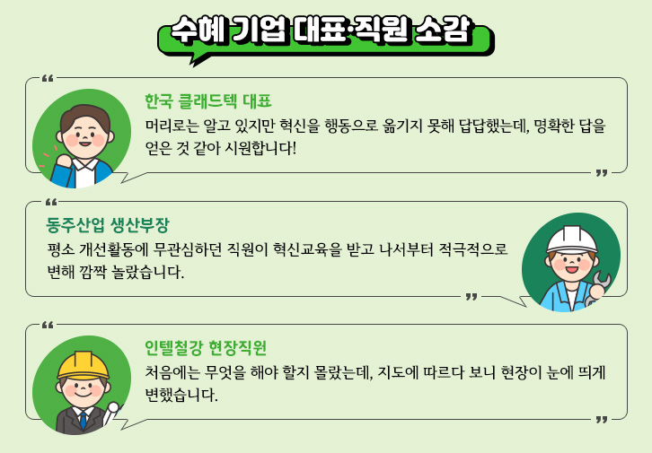 수혜기업의 대표와 직원들의 소감으로는 1. 한국 클래드텍 대표: 머리로는 알고 있지만 혁신을 행동으로 옮기지 못해 답답했는데, 명확한 답을 얻은 것 같아 시원합니다. 2. 동주산업 생산부장: 평소 개선활동에 무관심 하던 직원이 혁신교육을 받고 나서부터 적극적으로 변해 깜짝 놀랐습니다. 3. 인텔철강 현장직원: 처음에는 무엇을 해야 할지 몰랐는데, 지도에 따르다 보니 현장이 눈에 띄게 변했습니다. 