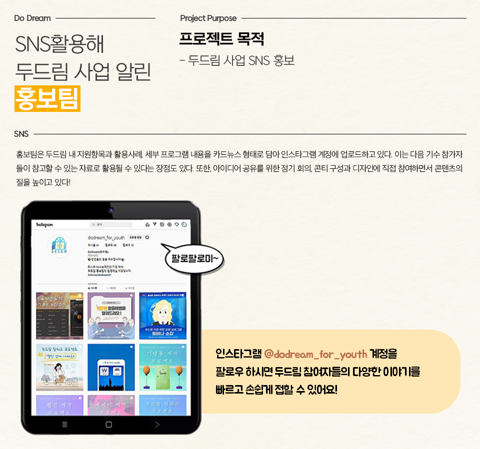 SNS 활용해 두드림 사업 알림 홍보팀, -우측의 프로젝트 목적: 두드림 사업 SNS 홍보 /  홍보팀은 두드림 내 지원항목과 활용사례, 세부 프로그램 내용을 카드뉴스 형태로 담아 인스타그램 계정에 업로드하고 있다. 이는 다음 기수 참가자들이 참고할 수 있는 자료로 활용될 수 있다는 장점도 있다. 또한, 아이디어 공유를 위한 정기 회의, 콘티 구성과 디자인에 직접 참여하면서 콘텐츠의 질을 높이고 있다! /  두드림의 인스타그램 채널 모습과 소개 문구-인스타그램 @dodream_for_youth 계정을 팔로우 하시면 두드림 참여자들의 다양한 이야기를 빠르고 손쉽게 접할 수 있어요!