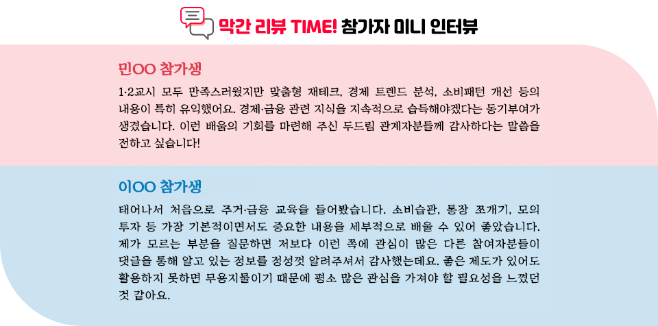 막간 리뷰 타임! 참가자 미니ㅠ인터뷰. 1. 민OO참가생: 1,2교시 모두 만족스러웠지만 맞춤형 재테크, 경제 트렌드 분석, 소비패턴 개선 등의 내용이 특히 유익했어요. 경제,금융 관련 지식을 지속적으로 습득해야겠다는 동기부여가 생겼습니다. 이런 배움의 기회를 마련해 주신 두드림 관계자분들께 감사하다는 말씀을 전하고 싶습니다. 2. 이OO 참가생: 태어나서 처음으로 주거, 금융 교육을 들어봤습니다. 소비습관, 통장쪼개기, 모의 투자 등 가장 기본적이면서도 중요한 내용을 세부적으로 배울 수 있어 좋았습니다. 제가 모르는 부분을 질문하면 저보다 이런 쪽에 관심이 많은 다른 참여자분들이 댓글을 통해 알고 있는 정보를 정성껏 알려주셔서 감사했는데요. 좋은 제도가 있어도 활용하지 못하면 무용지물이기 때문에 평소 많은 관심을 가져야 할 필요성을 느꼈던 것 같아요.