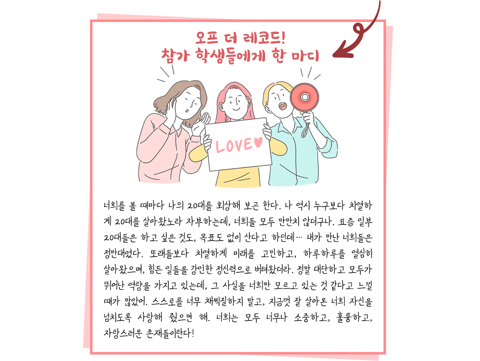 오프더 레코드! 참가 학생들에게 한마디를 전하는 편지 내용으로, LOVE 판넬을 든 일러스트 아래에 내용이 있다. 너희를 볼 때마다 나의 20대를 회상해 보곤 한다. 나 역시 누구보다 치열하게 20대를 살아왔노라 자부하는데, 너희들 모두 만만치 않더구나. 요즘 일부 20대들은 하고 싶은 것도, 목표도 없이 산다고 하던데... 내가 만난 너희들은 정반대였다. 또래들보다 치열하게 미래를 고민하고, 하루하루를 열심히 살아왔으며, 힘든 일들을 강인한 정신력으로 버텨왔더라. 정말 대단하고 모두가 뛰어난 역량을 가지고 있는데, 그 사실을 너희만 몰그ㅗ 있는 것 같다고 느낄 때가 많았어. 스스로를 너무 채찍질 하지 말고, 지금껏 잘 살아온 너희 자신을 넘치도록 사랑해 줬으면 해. 너희는 모두 너무나 소중하고, 훌륭하고, 자랑스러운 존재들이란다!