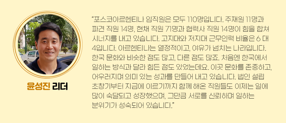 윤성진 리더의 미니인터뷰 내용은 다음과 같다. “포스코아르헨티나 임직원은 모두 110명입니다. 주재원 11명과 파견 직원 14명, 현채직원 71명과 협력사 직원 14명이 힘을 합쳐 시너지를 내고 있습니다. 고지대와 저지대 근무인력 비율은 6 대 4입니다. 아르헨티나는 열정적이고, 여유가 넘치는 나라입니다. 한국 문화와 비슷한 점도 많고, 다른 점도 많죠. 처음엔 한국에서 일하는 방식과 달라 힘든 점도 있었는데요. 이곳 문화를 존중하고, 어우러지며 의미 있는 성과를 만들어 내고 있습니다. 법인 설립 초창기부터 지금에 이르기까지 함께 해온 직원들도 이제는 일에 많이 숙달되고 성장했으며, 그만큼 서로를 신뢰하며 일하는 분위기가 성숙되어 있습니다.” 