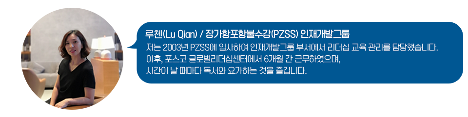 "장가항포항불수강 인재개발그룹에서 일하는 루췐의 사진과 인터뷰가 나타나있다. 저는 2003년 PZSS에 입사하여 인재개발그룹 부서에서 리더십 교육 관리를 담당했습니다. 이후, 포스코 글로벌리더십센터에서 6개월 간 근무하였으며, 시간이 날 때마다 독서와 요가하는 것을 즐깁니다."