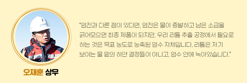 오재훈 상무의 미니인터뷰이다. 관련 내용은 다음과 같다. “염전과 다른 점이 있다면, 염전은 물이 증발하고 남은 소금을 긁어모으면 최종 제품이 되지만, 우리 리튬 추출 공정에서 필요로 하는 것은 목표 농도로 농축된 염수 자체입니다. 리튬은 저기 보이는 물 밑의 하얀 결정들이 아니고, 염수 안에 녹아있습니다.” 