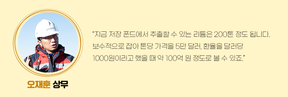 오재훈 상무의 미니인터뷰이다. 관련 내용은 다음과 같다. “지금 저장 폰드에서 추출할 수 있는 리튬은 200톤 정도 됩니다. 보수적으로 잡아 톤당 가격을 5만 달러, 환율을 달러당 1000원이라고 했을 때 약 100억 원 정도로 볼 수 있죠.” 