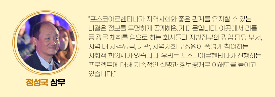 정성국 상무의 미니인터뷰 내용은 다음과 같다. “포스코아르헨티나가 지역사회와 좋은 관계를 유지할 수 있는 비결은 정보를 투명하게 공개해왔기 때문입니다. 이곳에서 리튬 등 광물 채취를 업으로 하는 회사들과 지방정부의 광업 담당 부서, 지역 내 시•주당국, 기관, 지역사회 구성원이 폭넓게 참여하는 사회적 협의체가 있습니다. 우리는 포스코아르헨티나가 진행하는 프로젝트에 대해 지속적인 설명과 정보공개로 이해도를 높이고 있습니다.” 