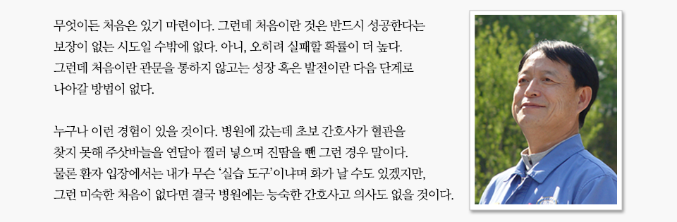 무엇이든 처음은 있게 마련이다. 그런데 처음이란 것은 반드시 성공한다는 보장이 없는 시도일 수밖에 없다. 아니, 오히려 실패할 확률이 더 높다. 그런데 처음이란 관문을 통하지 않고는 성장 혹은 발전이란 다음 단계로 나아갈 방법이 없다. 누구나 이런 경험이 있을 것이다. 병원에 갔는데 초보 간호사가 혈관을 찾지 못해 주삿바늘을 연달아 찔러 넣으며 진땀을 뺀 그런 경우 말이다. 물론 환자 입장에서는 내가 무슨 ‘실습 도구’냐며 화가 날 수도 있겠지만, 그런 미숙한 처음이 없다면 결국 병원에는 능숙한 간호사고 의사도 없을 것이다. 라는 미니인터뷰와 함께 손병락 명장의 프로필사진이 함께 나열되어 있다