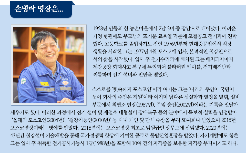 '손병락 명장은 이라는 파란 글꼴박스 아래에 함박웃음을 지은 채 앉아있는 남성분의 사진과 함께 관련 내용이 쓰여있다. 1958년 안동의 한 농촌마을에서 2남 3녀 중 장남으로 태어났다. 어려운 가정 형편에도 부모님의 뜨거운 교육열 덕분에 포철공고 전기과에 진학했다. 고등학교를 졸업하기도 전인 1976년부터 현대중공업에서 직장생활을 시작한 그는 1977년 4월 포스코에 입사, 본격적인 철강인으로서의 삶을 시작했다. 입사 후 전기수리과에 배치된 그는 배치되자마자 제강공장 화재사고 복구에 투입되어 불타버린 케이블, 전기배전반과 씨름하며 전기 설비와 인연을 맺었다. 스스로를 '뼛속까지 포스코인'이라 여기는 그는 '나라의 주인이 국민이듯이 회사의 주인은 직원'이라 여기며 남다른 성실함과 열정을 발취, 설비 부문에서 최연소 반장, 주임 승진이라는 기록을 잇달아 세우기도 했다. 이러한 과정에서 전기 설비 및 제철소 대형설미 장애복구 등의 분야에서 독보적 실력을 인정받아 올해의 포스코인, 철강기능인 등 사내 개인 및 단체 수상을 무려 50여회나 받았으며 2015년 포스코 명장이라는 영예를 안았다. 2018년에는 포스코명장 최초로 임원급인 상무보에 선임됐다. 2020년에는 43년간 철강설비 기술개발을 통해 국가경쟁력 향상에 기여한 공로로 동탑산업훈장을 받았다. 자기계발에도 힘쓴 그는 입사 후 취득한 전기공사기능사 1급을 포함해 10여 건의 자격증을 보유한 자격증 부자이기도 하다.'라며 명장의 이력을 소개하고 있다. 