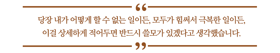 당장 내가 어떻게 할 수 없는 일이든, 모두가 힘써서 극복한 일이든, 이걸 상세하게 적어두면 반드시 쓸모가 있겠다고 생각했습니다. 라고 쓰인 글꼴박스