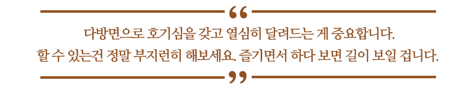 다방면으로 호기심을 갖고 열심히 달려드는 게 중요합니다. 할 수 있는 건 정말 부지런히 해보세요. 즐기면서 하다 보면 길이 보일 겁니다.라고 쓰인 글꼴박스