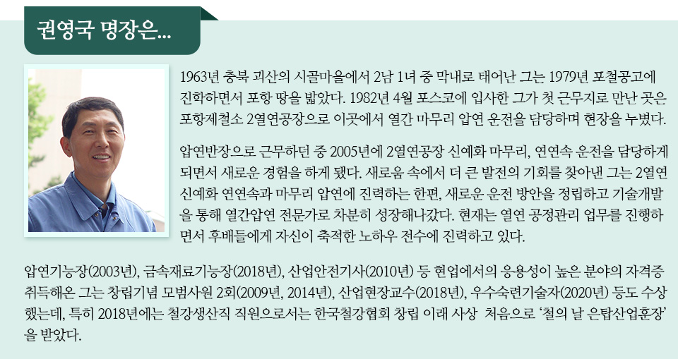 권영국 명장은 이라는 제목 아래 남자 프로필 사진과 관련 인터뷰 내용이 담겨있다. 1963년 충북 괴산의 시골마을에서 2남 1녀 중 막내로 태어난 그는 1979년 포철공고에 진학하면서 포항 땅을 밟았다. 1982년 4월 포스코에 입사한 그가 첫 근무지로 만난 곳은 포항제철소 2열연공장으로 이곳에서 열간 마무리 압연 운전을 담당하며 현장을 누볐다. 압연반장으로 근무하던 중 2005년에 2열연공장 신예화 마무리, 연연속 운전을 담당하게 되면서 새로운 경험을 하게 됐다. 새로움 속에서 더 큰 발전의 기회를 찾아낸 그는 2열연 신예화 연연속과 마무리 압연에 진력하는 한편, 새로운 운전 방안을 정립하고 기술개발을 통해 열간압연 전문가로 차분히 성장해나갔다. 현재는 열연 공정관리 업무를 진행하면서 후배들에게 자신이 축적한 노하우 전수에 진력하고 있다. 
압연기능장(2003년), 금속재료기능장(2018년), 산업안전기사(2010년) 등 현업에서의 응용성이 높은 분야의 자격증 취득해온 그는 창립기념 모범사원 2회(2009년, 2014년), 산업현장교수(2018년), 우수숙련기술자(2020년) 등도 수상했는데, 특히 2018년에는 철강생산직 직원으로서는 한국철강협회 창립 이래 사상  처음으로 ‘철의 날 은탑산업훈장’을 받았다.