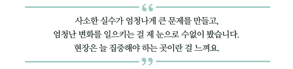 사소한 실수가 엄청나게 큰 문제를 만들고, 엄청난 변화를 일으키는 걸 제 눈으로 수없이 봤습니다. 현장은 늘 집중해야 하는 곳이란 걸 느껴요 라고 쓰인 글꼴박스