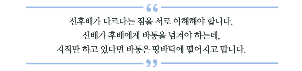 선후배가 다르다는 점을 서로 이해해야 합니다. 선배가 후배에게 바통을 넘겨야 하는데, 지적만 하고 있다면 바통은 땅바닥에 떨어지고 맙니다 라고 쓰인 글꼴박스이다.