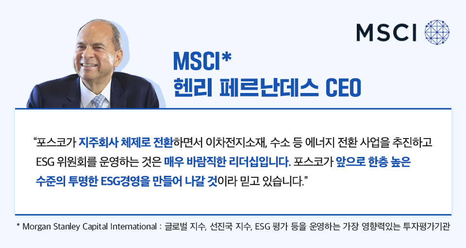 msci 헨리 페르난데스 ceo는 포스코가 지주회사 체제로 전환하면서 이차전지소재, 수소 등 에너지 전환 사업을 추진하고 ESG 위원회를 운영하는 것은 매우 바람직한 리더십입니다. 포스코가 앞으로 한층 높은 수준의 투명한 ESG경영을 만들어 나갈 것이라 믿고 있습니다. 라고 말했다. * Morgan Stanley Capital International : 글로벌 지수, 선진국 지수, ESG 평가 등을 운영하는 가장 영향력있는 투자평가기관