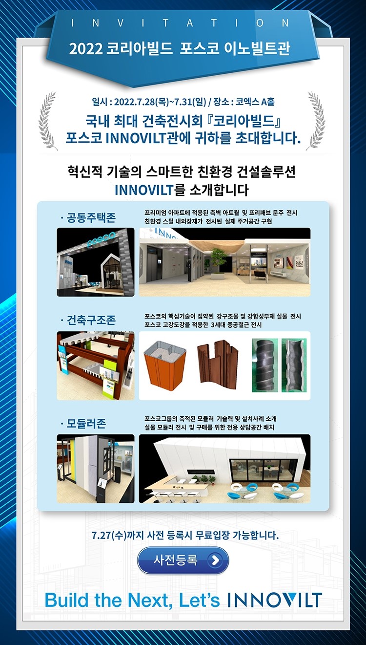 invitation 2022 코리아빌드 포스코 이노빌트관이라고 적힌 포스터로 내용은 일시 : 2022.7.28(목)~7.31(일)/장소:코엑스 A홀 국내 최대 건축전시회 코리아빌드 포스코 INNOVILT관에 귀하를 초대합니다. 혁신적 기술의 스마트한 친환경 건설솔루션 INNOVILT를 소개합니다. / -공동주택존 : 프리미엄 아파트에 적용된 측벽 아트월 및 프리배브 문주 전시 친환경 스틸 내외장재가 전시된 실제 주거공간 구현, -건축구조존 : 포스코의 핵심기술이 집약된 강구조물 및 강합성부재 실물 전시 포스코 고강도강을 적용한 3세대 중공철근 전시, -모듈러존 : 포스코그룹의 축적된 모듈러 기술력 및 설치사례 소개 실물 모듈러 전시 및 구매를 위한 전용 상담공간 배치 7.27(수)까지 사전 등록시 무료입장 가능합니다. 사전등록 build the Next Let's INNOVILT라고 적힌 포스터이다.