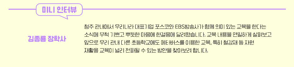 김종룡 장학사 인터뷰 - 청주 관내에서 우리나라 대표기업 포스코와 EBS방송사가 함께 의미 있는 교육을 한다는 소식에 무척 기쁘고 뿌듯한 마음에 한걸음에 달려왔습니다. 교육 내용을 면밀하게 살펴보고 앞으로 우리 관내 다른 초등학교에도 메타버스를 이용한 교육, 특히 철강재 등 자원 재활용 교육이 널리 전파될 수 있는 방안을 찾아보려 합니다.'인터뷰 내용이 담겨 있다.