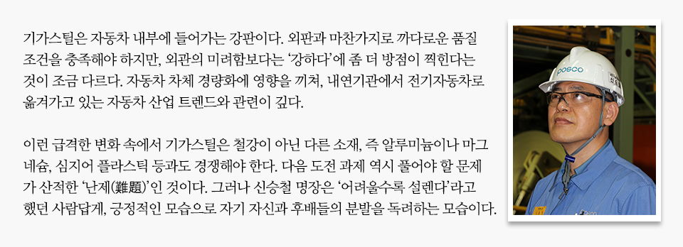 안전모와 안경을 쓴 남성이 위를 향해 바라보고 있는 프로필 옆으로 미니 인터뷰가 실려있다. 내용은 다음과 같다. 기가스틸은 자동차 내부에 들어가는 강판이다. 외판과 마찬가지로 까다로운 품질 조건을 충족해야 하지만, 외관의 미려함보다는 '강하다'에 좀 더 방점이 찍힌다는 것이 조금 다르다. 자동차 차체 경량화에 영향을 끼쳐, 내연기관에서 전기자동차로 옮겨가고 있는 자동차 산업 트렌드와 관련이 깊다. 이런 급격한 변화 속에서 기가스틸은 철강이 아닌 다른 소재, 즉 알루미늄이나 마그네슘, 심지어 플라스틱 등과도 경쟁해야 한다. 다음 도전 과제 역시 풀어야 할 문제가 산적한 '난제(難題)'인 것이다. 그러나 신승철 명장은 '어려울수록 설렌다'라고 했던 사람답게, 긍정적인 모습으로 자기 자신과 후배들의 분발을 독려하는 모습이다.