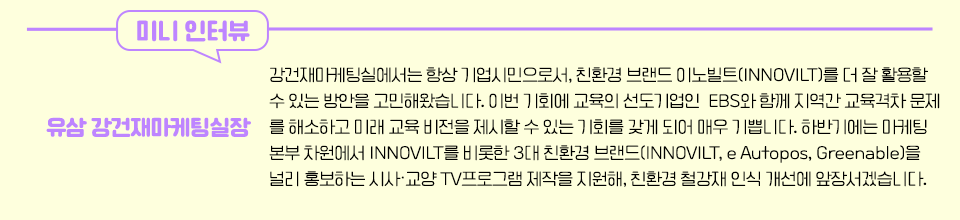 유삼 강건재마케팅실장 인터뷰 - “강건재마케팅실에서는 항상 기업시민으로서, 친환경 브랜드 이노빌트(INNOVILT)를 더 잘 활용할 수 있는 방안을 고민해왔습니다. 이번 기회에 교육의 선도기업인 EBS와 함께 지역간 교육격차 문제를 해소하고 미래 교육 비전을 제시할 수 있는 기회를 갖게 되어 매우 기쁩니다. 하반기에는 마케팅본부 차원에서 INNOVILT를 비롯한 3대 친환경 브랜드(INNOVILT, e Autopos, Greenable)을 널리 홍보하는 시사·교양 TV프로그램 제작을 지원해, 친환경 철강재 인식 개선에 앞장서겠습니다." 라고 적혀있다