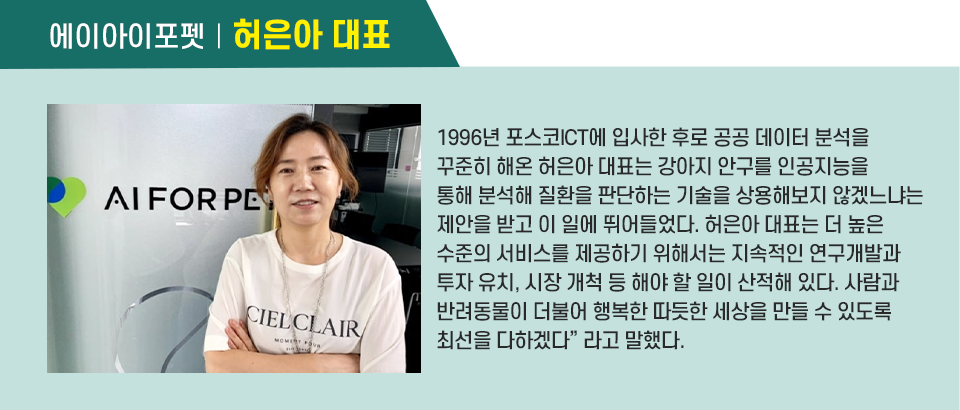 1996년 포스코ICT에 입사한 후로 공공 데이터 분석을 꾸준히 해온 허은아 대표는 강아지 안구를 인공지능을 통해 분석해 질환을 판단하는 기술을 상용해보지 않겠느냐는 제안을 받고 이 일에 뛰어들었다. 허은아 대표는 “더 높은 수준의 서비스를 제공하기 위해서는 지속적인 연구개발과 투자 유치, 시장 개척 등 해야 할 일이 산적해 있다. 사람과 반려동물이 더불어 행복한 따듯한 세상을 만들 수 있도록 최선을 다하겠다”라고 말했다. 인터뷰 박스이다.