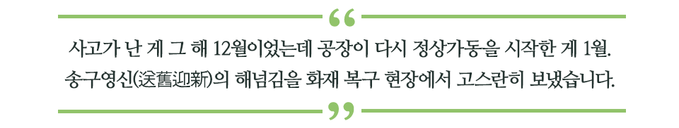 사고가 난 게 그 해 12월이었는데 공장이 다시 정상가동을 시작한 게 1월. 송구영신(送舊迎新)의 해넘김을 화재 복구 현장에서 고스란히 보냈습니다. 라고 쓰인 글꼴박스