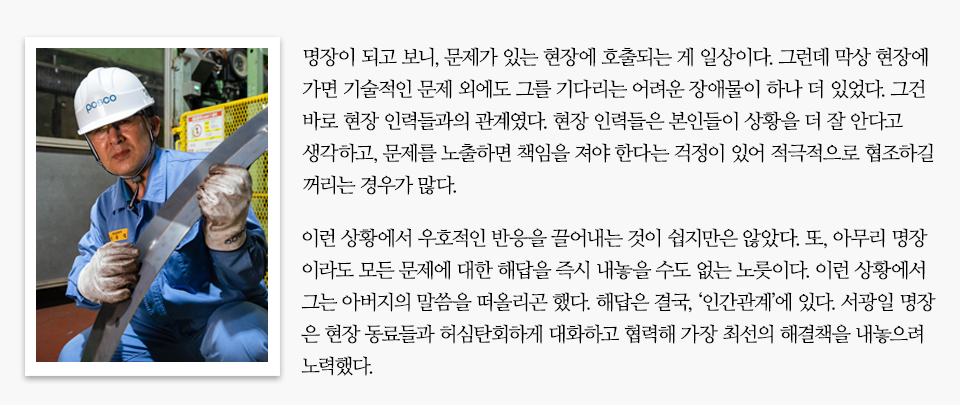 포스코 안전모를 쓰고 보호 장갑을 낀채 기계 장비를 점검하고 있는 남성 사진 옆에 미니 인터뷰가 실려있다. 내용은 다음과 같다. 명장이 되고 보니, 문제가 있는 현장에 호출되는 게 일상이다. 그런데 막상 현장에 가면 기술적인 문제 외에도 그를 기다리는 어려운 장애물이 하나 더 있었다. 그건 바로 현장 인력들과의 관계였다. 현장 인력들은 본인들이 상황을 더 잘 안다고 생각하고, 문제를 노출하면 책임을 져야 한다는 걱정이 있어 적극적으로 협조하길 꺼리는 경우가 많다. 이런 상황에서 우호적인 반응을 끌어내는 것이 쉽지만은 않았다. 또, 아무리 명장이라도 모든 문제에 대한 해답을 즉시 내놓을 수도 없는 노릇이다. 이런 상황에서 그는 아버지의 말씀을 떠올리곤 했다. 해답은 결국, ‘인간관계’에 있다. 서광일 명장은 현장 동료들과 허심탄회하게 대화하고 협력해 가장 최선의 해결책을 내놓으려 노력했다. 