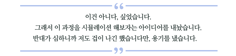 이건 아니다, 싶었습니다. 그래서 이 과정을시뮬레이션 해보자는 아이디어를 내놨습니다. 반대가 심하니까 저도 겁이 나긴 했습니다만, 용기를 냈습니다. 라고 쓰인 글꼴박스