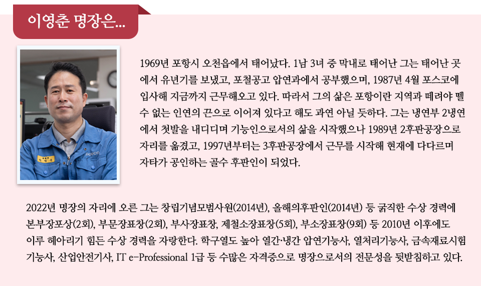 이영춘 명장은...라고 쓰인 제목 아래 파란색 작업복은 입은 남성의 프로필 사진과 함께 인터뷰가 실려있다. 내용은 다음과 같다. 1969년 포항시 오천읍에서 태어났다. 1남 3녀 중 막내로 태어난 그는 태어난 곳 에서 유년기를 보냈고, 포철공고 압연과에서 공부했으며, 1987년 4월 포스코에 입사해 지금까지 근무해오고 있다. 따라서 그의 삶은 포항이란 지역과 떼려야 뗄 수 없는 인연의 끈으로 이어져 있다고 해도 과연 아닐 듯하다. 그는 냉연부 2냉연에서 첫발을 내디디며 기능인으로서의 삶을 시작했으나 1989년 2후판공장으로 자리를 옮겼고, 1997년부터는 3후판공장에서 근무를 시작해 현재에 다다르며 자타가 공인하는 골수 후판인이 되었다. 2022년 명장의 자리에 오른 그는 창립기념모범사원(2014년), 올해의후판인(2014년) 등 굵직한 수상 경력에 본부장포상(2회), 부문장표창(2회), 부사장표창, 제철소장표창(5회), 부소장표창(9회) 등 2010년 이후에도 이루 헤아리기 힘든 수상 경력을 자랑한다. 학구열도 높아 열간·냉간 압연기능사, 열처리기능사, 금속재료시험기능사, 산업안전기사, IT e-Professional 1급 등 수많은 자격증으로 명장으로서의 전문성을 뒷받침하고 있다. 