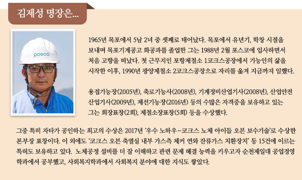 김제성 명장은 이라는 제목 아래 남성 한명의 프로필과 함께 미니 인터뷰가 실려있다. 내용은 다음과 같다. 1965년 목포에서 5남 2녀 중 셋째로 태어났다. 목포에서 유년기, 학창 시절을 보내며 목포기계공고 화공과를 졸업한 그는 1988년 2월 포스코에 입사하면서 처음 고향을 떠났다. 첫 근무지인 포항제철소 1코크스공장에서 기능인의 삶을 시작한 이후, 1990년 광양제철소 2코크스공장으로 자리를 옮겨 지금까지 일했다. 용접기능장(2005년), 축로기능사(2008년), 기계정비산업기사(2008년), 산업안전산업기사(2009년), 제선기능장(2016년) 등의 수많은 자격증을 보유하고 있는 그는 회장표창(2회), 제철소장표창(5회) 등을 수상했다. 그중 특히 자타가 공인하는 최고의 수상은 2017년 ‘우수 노하우–코크스 노체 아이들 오븐 보수기술’로 수상한 본부장 표창이다. 이 외에도 ‘코크스 오븐 축열실 내부 가스측 체커 연와 잔류가스 치환장치’ 등 15건에 이르는 특허도 보유하고 있다. 노체공정 설비를 더 잘 이해하고 관련 문제 해결 능력을 키우고자 순천제일대 공업경영학과에서 공부했고, 사회복지학과에서 사회복지 분야에 대한 지식도 쌓았다. 