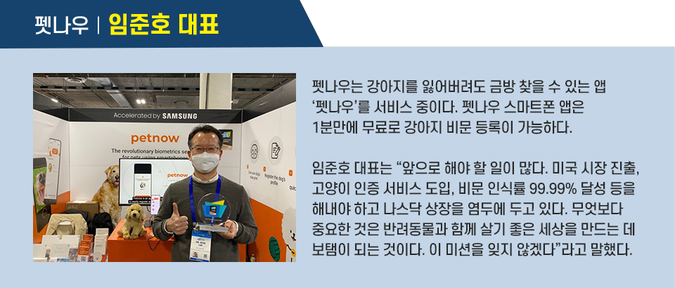 펫나우는 강아지를 잃어버려도 금방 찾을 수 있는 앱 ‘펫나우’를 서비스 중이다. 펫나우 스마트폰 앱은 1분만에 무료로 강아지 비문 등록이 가능하다. 임준호 대표는 “앞으로 해야 할 일이 많다. 미국 시장 진출, 고양이 인증 서비스 도입, 비문 인식률 99.99% 달성 등을 해내야 하고 나스닥 상장을 염두에 두고 있다. 무엇보다 중요한 것은 반려동물과 함께 살기 좋은 세상을 만드는 데 보탬이 되는 것이다. 이 미션을 잊지 않겠다”라고 말했다. 인터뷰 박스이다.