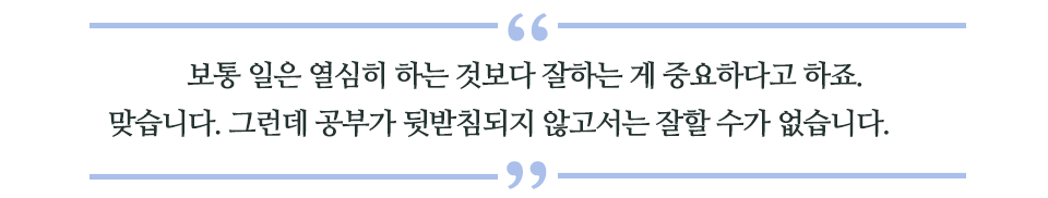 보통 일은 열심히 하는 것보다 잘하는 게 중요하다고 하죠. 맞습니다. 그런데 공부가 뒷받침되지 않고서는 잘할 수가 없습니다. 라고 쓰인 글꼴박스 