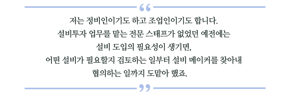 저는 정비인이기도 하고 조업인이기도 합니다. 설비투자 업무를 맡는 전문 스태프가 없었던 예전에는 설비 도입의 필요성이 생기면, 어떤 설비가 필요할지 검토하는 일부터 설비 메이커를 찾아내 협의하는 일까지 도맡아 했죠.라고 쓰인 글꼴박스