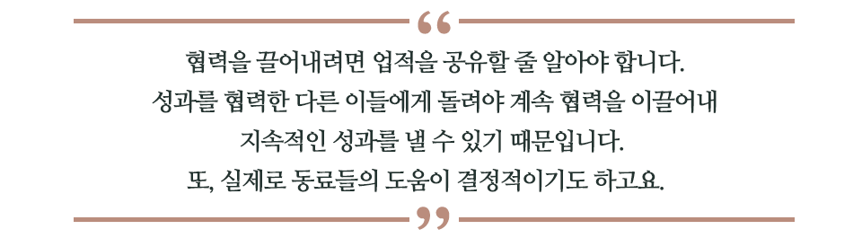 협력을 끌어내려면 업적을 공유할 줄 알아야 합니다. 성과를 협력한 다른 이들에게 돌려야 계속 협력을 이끌어내 지속적인 성과를 낼 수 있기 때문입니다. 또, 실제로 동료들의 도움이 결정적이기도 하고요. 라고 쓰인 글꼴박스