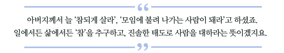  아버지께서 늘 ‘참되게 살라’, ‘모임에 불려 나가는 사람이 돼라’고 하셨죠. 일에서든 삶에서든 ‘참’을 추구하고, 진솔한 태도로 사람을 대하라는 뜻이겠지요.라고 쓰인 글꼴박스 