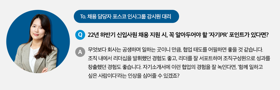 To 채용 담당자 포스코 인사그룹 강시원 대리 Q. 22년 하반기 신입사원 채용 지원 시, 꼭 알아두어야 할 '자기PR' 포인트가 있다면? A. 무엇보다 회사는 공생하며 일하는 곳이니 만큼, 협업 태도를 어필하면 좋을 것 같습니다. 조직 내에서 리더십을 발휘했던 경험도 좋고, 리더를 잘 서포트하며 조직구성원으로 성과를 창출했던 경험도 좋습니다. 자기소개서에 이런 협업의 경험을 잘 녹인다면, '함께 일하고 싶은 사람이다'라는 인상을 심어줄 수 있겠죠? 라고 적힌 인터뷰 박스이다.