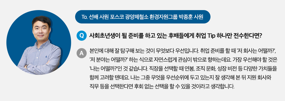 To 선배 사원 포스코 광양제철소 환경자원그룹 박종훈 사원 Q. 사회초년생이 될 준비를 하고 있는 후배들에게 취업 Tip 하나만 전수한다면? A. 본인에 대해 잘 탐구해보는 것이 무엇보다 우선입니다. 취업준비를 할 때 저 회사는 어떨까? 저 분야는 어떨까? 하는식으로 자연스럽게 관심이 밖으로 향하는데요. 가장 우선해야 할 것은 '나는 어떨까?'인 것 같습니다. 직장을 선택할 때 연봉, 조직 문화, 성장 비전 등 다양한 가치들을 함께 고려할텐데, 나는 그중 무엇을 우선순위에 두고 있는지 잘 생각해본 뒤 지원 회사와 직무 등을 선택한다면 후회없는 선택을 할 수 있을 것이라고 생각합니다.라고 적힌 인터뷰 박스이다.