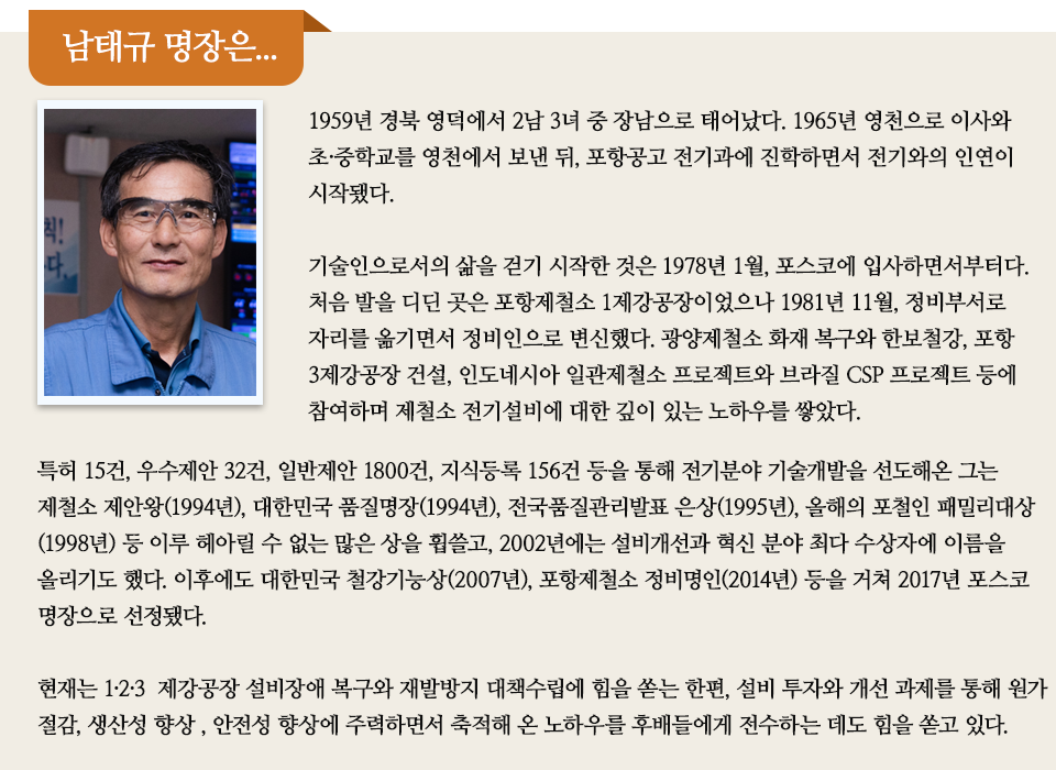  남태규 명장은 이라고 쓰인 제목아래 안경을 쓴 남성의 프로필 사진과 함께 미니 인터뷰가 실려있다. 내용은 다음과 같다. 1959년 경북 영덕에서 2남 3녀 중 장남으로 태어났다. 1965년 영천으로 이사와 초·중학교를 영천에서 보낸 뒤, 포항공고 전기과에 진학하면서 전기와의 인연이 시작됐다. 기술인으로서의 삶을 걷기 시작한 것은 1978년 1월, 포스코에 입사하면서부터다. 처음 발을 디딘 곳은 포항제철소 1제강공장이었으나 1981년 11월, 정비부서로 자리를 옮기면서 정비인으로 변신했다. 광양제철소 화재 복구와 한보철강, 포항 3제강공장 건설, 인도네시아 일관제철소 프로젝트와 브라질 CSP 프로젝트 등에 참여하며 제철소 전기설비에 대한 깊이 있는 노하우를 쌓았다. 특허 15건, 우수제안 32건, 일반제안 1800건, 지식등록 156건 등을 통해 전기분야 기술개발을 선도해온 그는 제철소 제안왕(1994년), 대한민국 품질명장(1994년), 전국품질관리발표 은상(1995년), 올해의 포철인 패밀리대상(1998년) 등 이루 헤아릴 수 없는 많은 상을 휩쓸고, 2002년에는 설비개선과 혁신 분야 최다 수상자에 이름을 올리기도 했다. 이후에도 대한민국 철강기능상(2007년), 포항제철소 정비명인(2014년) 등을 거쳐 2017년 포스코 명장으로 선정됐다. 현재는 1·2·3 제강공장 설비장애 복구와 재발방지 대책수립에 힘을 쏟는 한편, 설비 투자와 개선 과제를 통해 원가 절감, 생산성 향상 , 안전성 향상에 주력하면서 축적해 온 노하우를 후배들에게 전수하는 데도 힘을 쏟고 있다. 