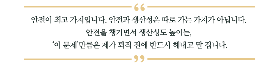 안전이 최고 가치입니다 . 안전과 생산성은 따로 가는 가치가 아닙니다. 안전을 챙기면서 생산성도 높이는, '이 문제'만큼은 제가 퇴직 전에 반드시 해내고 말 겁니다.