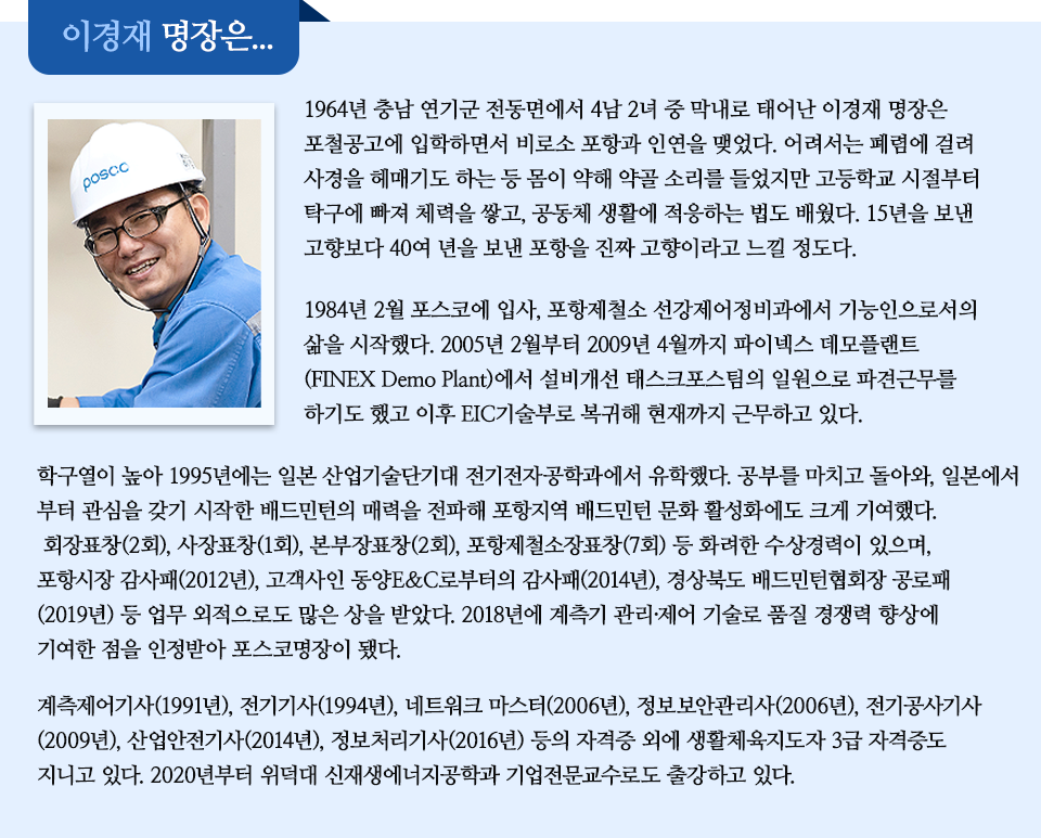 1964년 충남 연기군 전동면에서 4남 2녀 중 막내로 태어난 이경재 명장은 포철공고에 입학하면서 비로소 포항과 인연을 맺었다. 어려서는 폐렴에 걸려 사경을 헤매기도 하는 등 몸이 약해 약골 소리를 들었지만 고등학교 시절부터 탁구에 빠져 체력을 쌓고, 공동체 생활에 적응하는 법도 배웠다. 15년을 보낸 고향보다 40여 년을 보낸 포항을 진짜 고향이라고 느낄 정도다. 1984년 2월 포스코에 입사, 포항제철소 선강제어정비과에서 기능인으로서의 삶을 시작했다. 2005년 2월부터 2009년 4월까지 파이넥스 데모플랜트(FINEX Demo Plant)에서 설비개선 태스크포스팀의 일원으로 파견근무를 하기도 했고 이후 EIC기술부로 복귀해 현재까지 근무하고 있다. 학구열이 높아 1995년에는 일본 산업기술단기대 전기전자공학과에서 유학했다. 공부를 마치고 돌아와, 일본에서부터 관심을 갖기 시작한 배드민턴의 매력을 전파해 포항지역 배드민턴 문화 활성화에도 크게 기여했다. 회장표창(2회), 사장표창(1회), 본부장표창(2회), 포항제철소장표창(7회) 등 화려한 수상경력이 있으며, 포항시장 감사패(2012년), 고객사인 동양E&C로부터의 감사패(2014년), 경상북도 배드민턴협회장 공로패(2019년) 등 업무 외적으로도 많은 상을 받았다. 2018년에 계측기 관리·제어 기술로 품질 경쟁력 향상에 기여한 점을 인정받아 포스코명장이 됐다. 계측제어기사(1991년), 전기기사(1994년), 네트워크 마스터(2006년), 정보보안관리사(2006년), 전기공사기사(2009년), 산업안전기사(2014년), 정보처리기사(2016년) 등의 자격증 외에 생활체육지도자 3급 자격증도 지니고 있다. 2020년부터 위덕대 신재생에너지공학과 기업전문교수로도 출강하고 있다. 라고 적힌 인터뷰 박스이다.